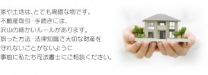 家や土地は、とても高価な物です。不動産取引・手続きには、沢山の細かいルールがあります。誤った方法・法律知識で大切な財産を守れないことがないように事前に私たち司法書士にご相談ください。