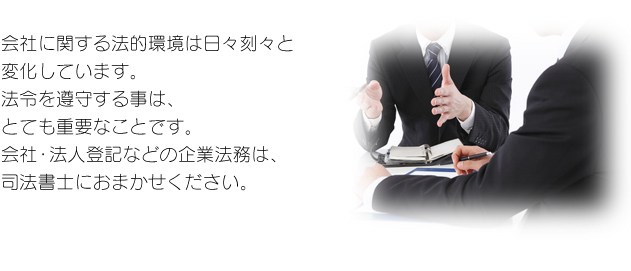 会社に関する法的環境は日々刻々と変化しています。 法令を遵守する事は、とても重要なことです。 会社・法人登記などの企業法務は、司法書士におまかせください。