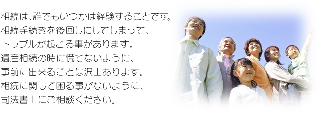 相続は、誰でもいつかは経験することです。相続手続きを後回しにしてしまって、トラブルが起こる事があります。遺産相続の時に慌てないように、事前に出来ることは沢山あります。相続に関して困る事がないように、司法書士にご相談ください。