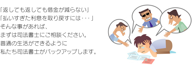 「返しても返しても借金が減らない」「払いすぎた利息を取り戻すには・・・」そんな事があれば、まずは司法書士にご相談ください。普通の生活ができるように私たち司法書士がバックアップします