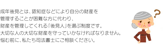 成年後見とは、認知症などにより自分の財産を管理することが困難な方に代わり、財産を管理してくれる「後見人」を選ぶ制度です。大切な人の大切な財産を守っていかなければなりません。悩む前に、私たち司法書士にご相談ください。